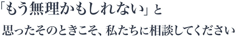 「もう無理かもしれない」と思ったその時こそ。私たちに相談してください